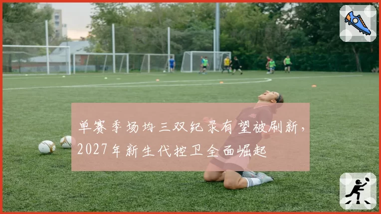 单赛季场均三双纪录有望被刷新，2027年新生代控卫全面崛起
