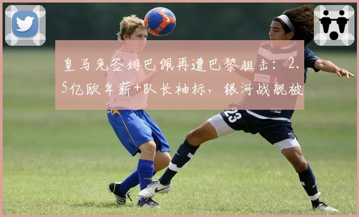 皇马免签姆巴佩再遭巴黎狙击：2.5亿欧年薪+队长袖标，银河战舰被将一军