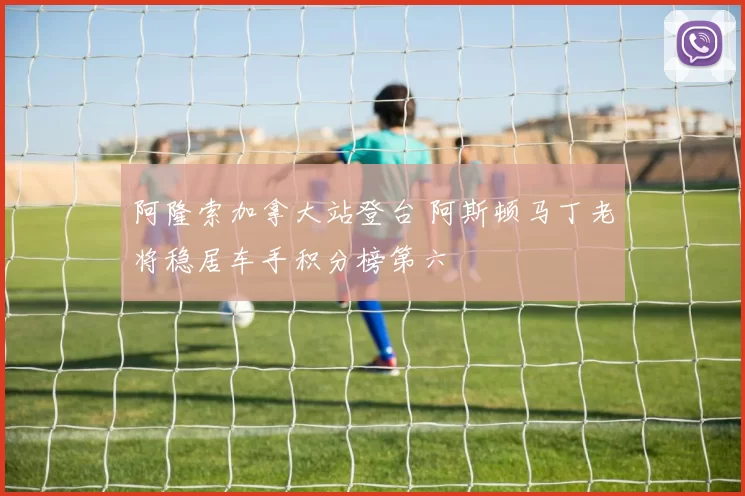 阿隆索加拿大站登台 阿斯顿马丁老将稳居车手积分榜第六