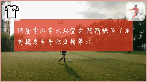 阿隆索加拿大站登台 阿斯顿马丁老将稳居车手积分榜第六