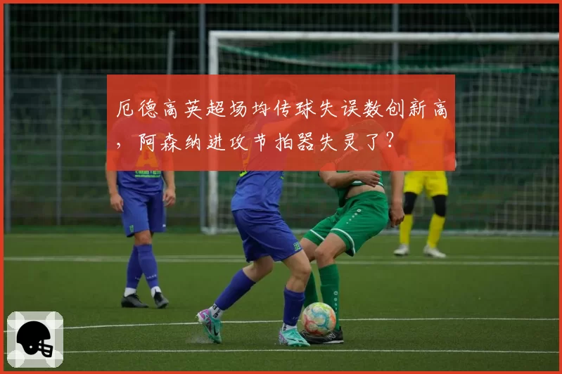 厄德高英超场均传球失误数创新高，阿森纳进攻节拍器失灵了？