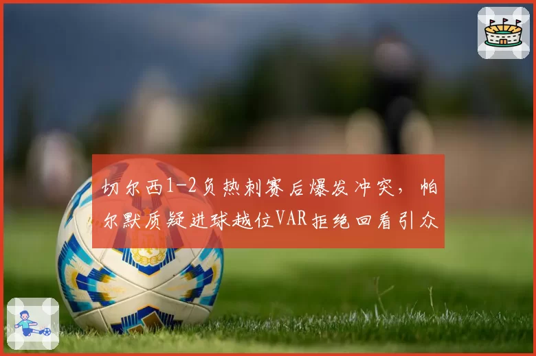切尔西1-2负热刺赛后爆发冲突,帕尔默质疑进球越位VAR拒绝回看引众怒