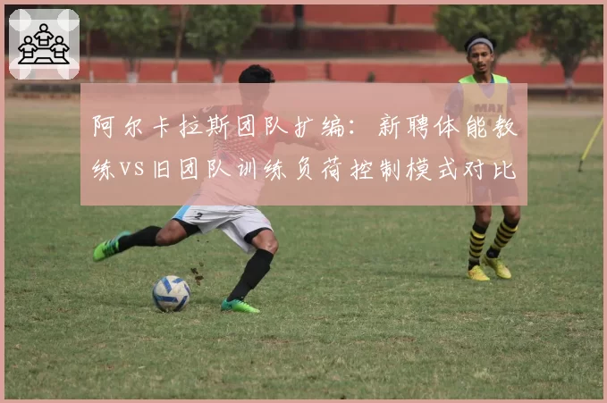 阿尔卡拉斯团队扩编：新聘体能教练vs旧团队训练负荷控制模式对比