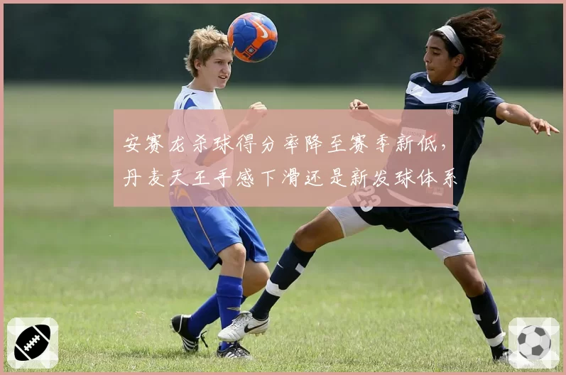 安赛龙杀球得分率降至赛季新低，丹麦天王手感下滑还是新发球体系拖累进攻？