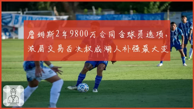 詹姆斯2年9800万合同含球员选项,浓眉交易否决权成湖人补强最大变量
