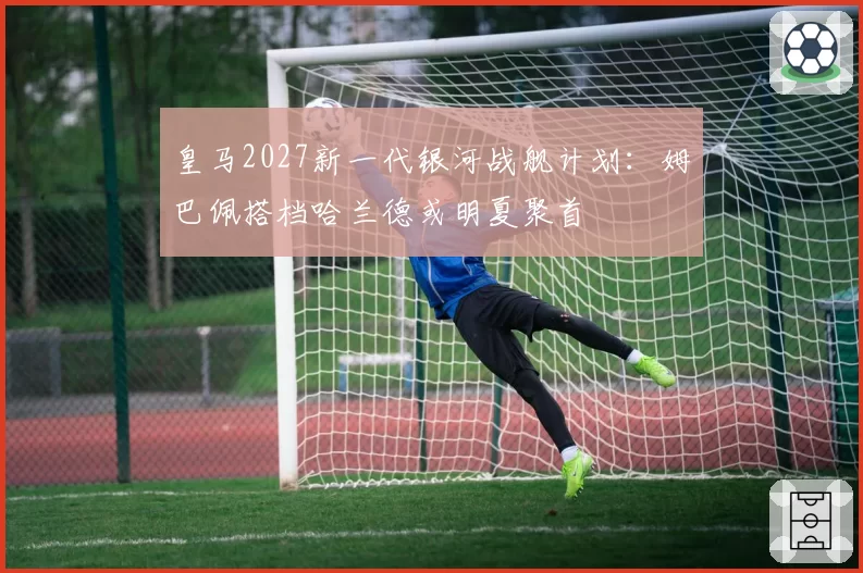 皇马2027新一代银河战舰计划：姆巴佩搭档哈兰德或明夏聚首
