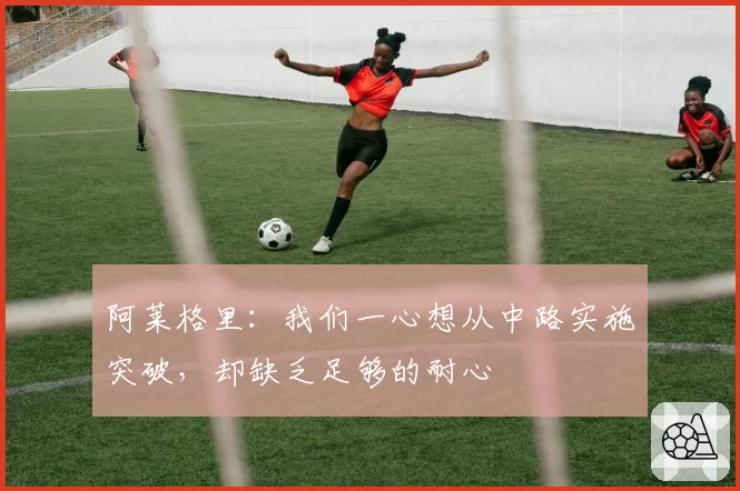 阿莱格里:我们一心想从中路实施突破,却缺乏足够的耐心