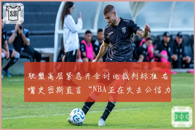 联盟高层紧急开会讨论裁判标准 名嘴史密斯直言“NBA正在失去公信力”