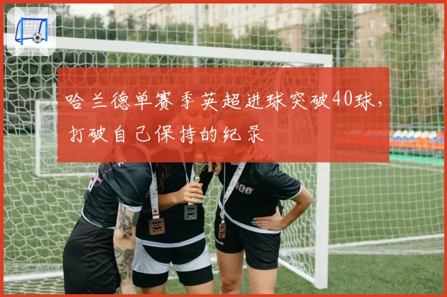 哈兰德单赛季英超进球突破40球，打破自己保持的纪录
