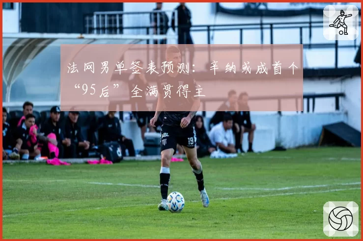 法网男单签表预测：辛纳或成首个“95后”全满贯得主