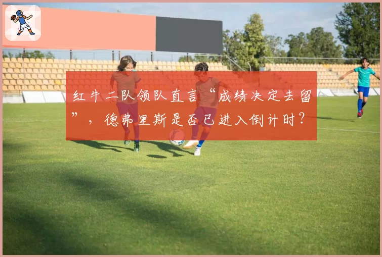 红牛二队领队直言“成绩决定去留”，德弗里斯是否已进入倒计时？