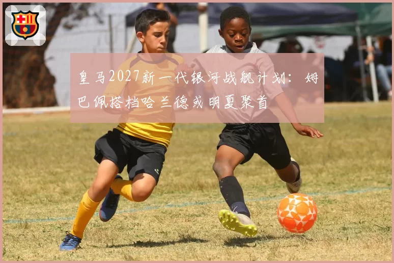 皇马2027新一代银河战舰计划：姆巴佩搭档哈兰德或明夏聚首