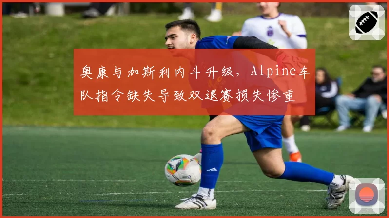 奥康与加斯利内斗升级，Alpine车队指令缺失导致双退赛损失惨重