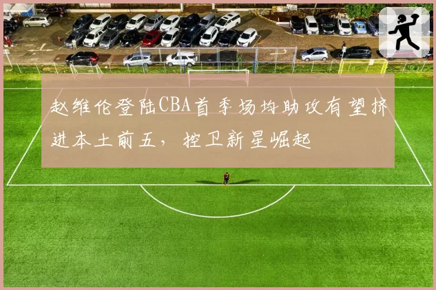 赵维伦登陆CBA首季场均助攻有望挤进本土前五，控卫新星崛起