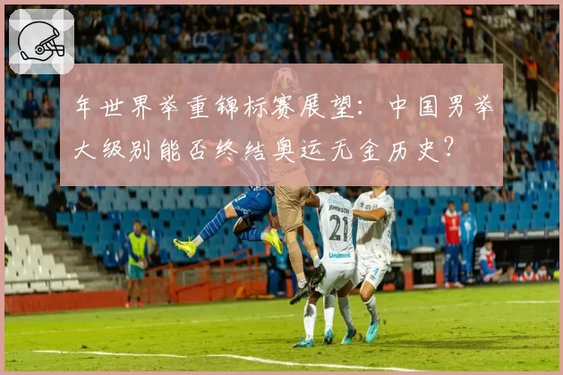 年世界举重锦标赛展望：中国男举大级别能否终结奥运无金历史？