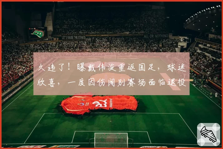 久违了!曝戴伟浚重返国足,球迷欣喜,一度因伤阔别赛场面临退役
