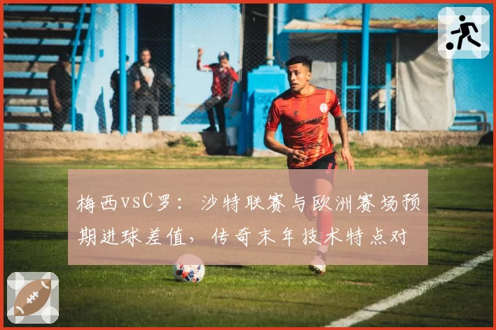 梅西vsC罗：沙特联赛与欧洲赛场预期进球差值，传奇末年技术特点对比