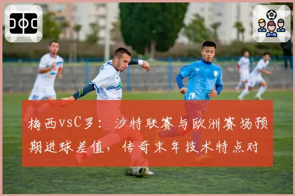 梅西vsC罗：沙特联赛与欧洲赛场预期进球差值，传奇末年技术特点对比