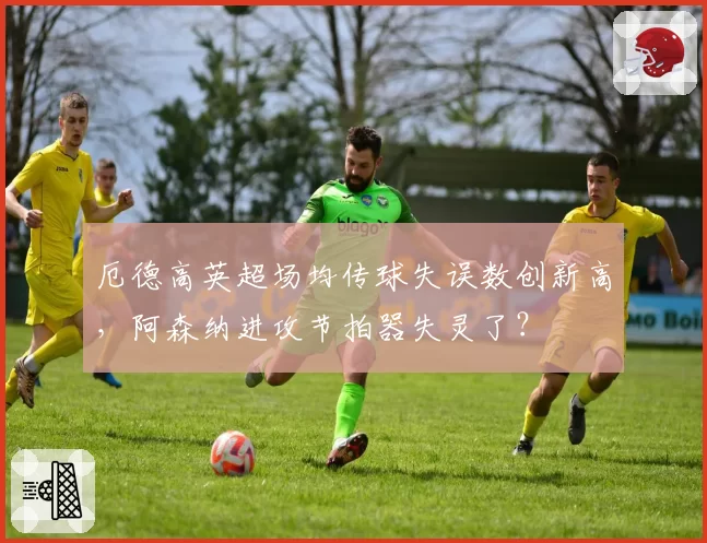 厄德高英超场均传球失误数创新高，阿森纳进攻节拍器失灵了？
