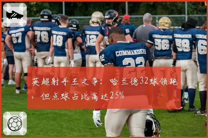 英超射手王之争:哈兰德32球领跑,但点球占比高达25%