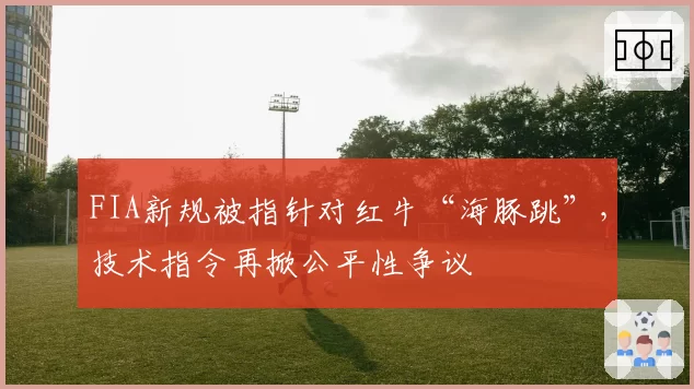 FIA新规被指针对红牛“海豚跳”，技术指令再掀公平性争议