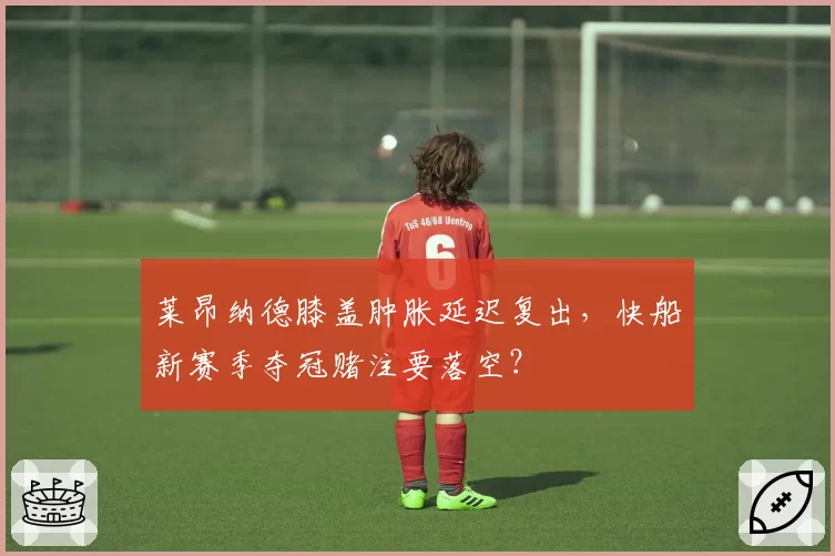 莱昂纳德膝盖肿胀延迟复出，快船新赛季夺冠赌注要落空？