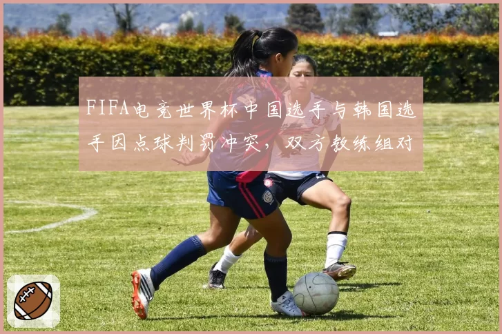 FIFA电竞世界杯中国选手与韩国选手因点球判罚冲突，双方教练组对峙现场