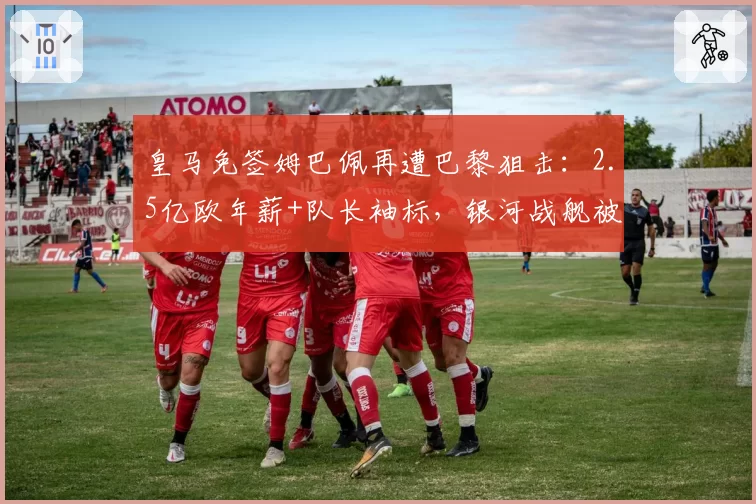 皇马免签姆巴佩再遭巴黎狙击：2.5亿欧年薪+队长袖标，银河战舰被将一军