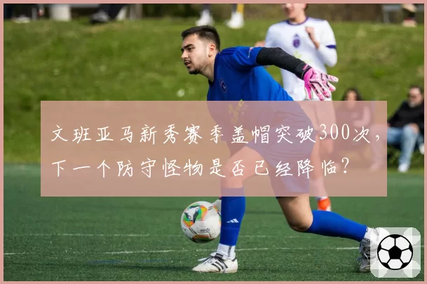 文班亚马新秀赛季盖帽突破300次,下一个防守怪物是否已经降临?