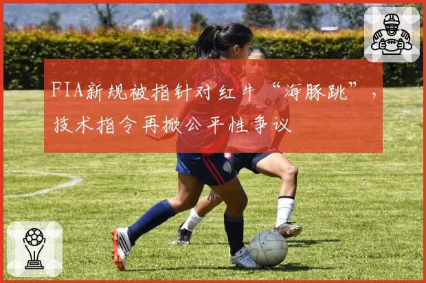 FIA新规被指针对红牛“海豚跳”,技术指令再掀公平性争议