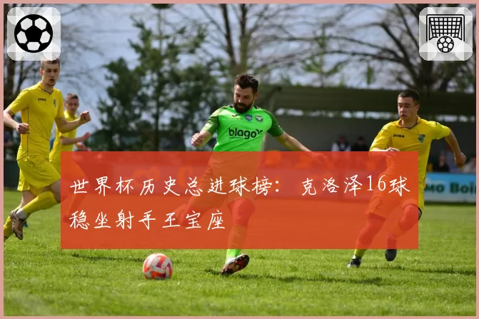 世界杯历史总进球榜：克洛泽16球稳坐射手王宝座