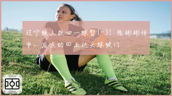 辽宁铁人扳回一球暂1-3！陈彬彬传中，后点的田玉达头球破门