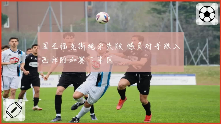 国王福克斯绝杀失败 憾负对手跌入西部附加赛下半区