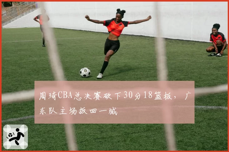 周琦CBA总决赛砍下30分18篮板,广东队主场扳回一城