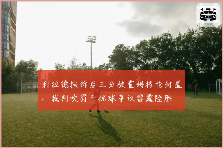 利拉德挡拆后三分被霍姆格伦封盖，裁判吹罚干扰球争议雷霆险胜
