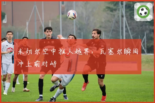 米切尔空中推人越界，瓦塞尔瞬间冲上前对峙