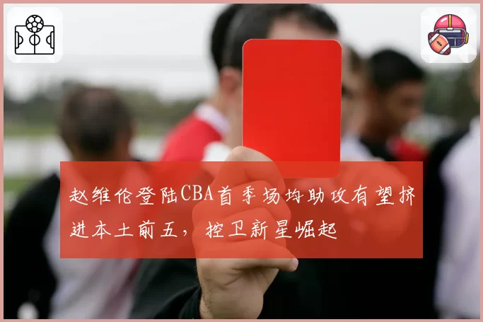 赵维伦登陆CBA首季场均助攻有望挤进本土前五，控卫新星崛起