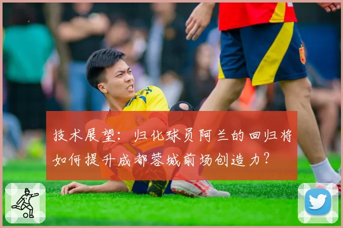 技术展望:归化球员阿兰的回归将如何提升成都蓉城前场创造力?