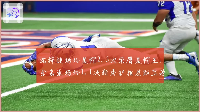 沈梓捷场均盖帽2.3次荣膺盖帽王，余嘉豪场均1.1次新秀护框差距显著