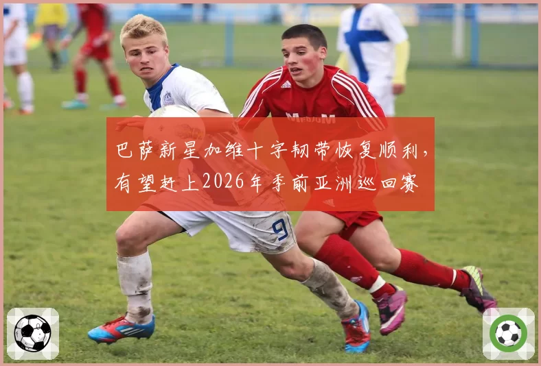 巴萨新星加维十字韧带恢复顺利,有望赶上2026年季前亚洲巡回赛