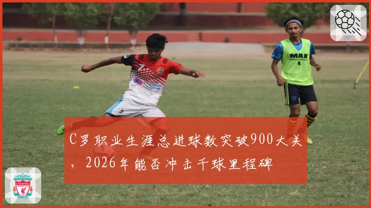 C罗职业生涯总进球数突破900大关，2026年能否冲击千球里程碑