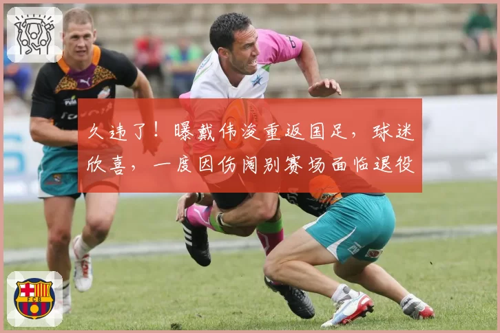 久违了！曝戴伟浚重返国足，球迷欣喜，一度因伤阔别赛场面临退役