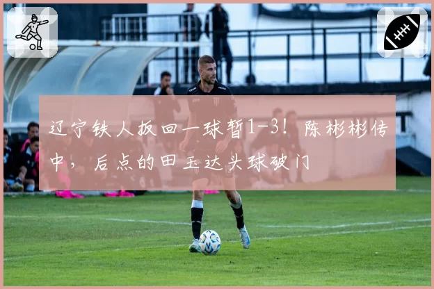 辽宁铁人扳回一球暂1-3！陈彬彬传中，后点的田玉达头球破门