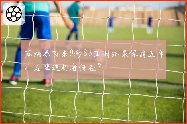 苏炳添百米9秒83亚洲纪录保持五年,后辈追赶者何在?