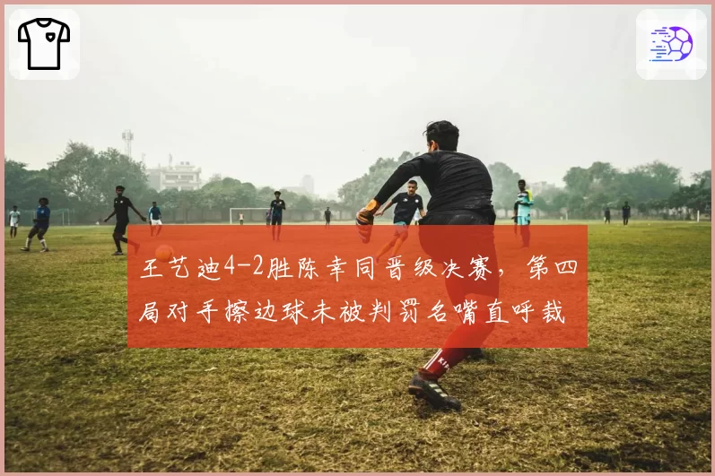 王艺迪4-2胜陈幸同晋级决赛，第四局对手擦边球未被判罚名嘴直呼裁判眼瞎