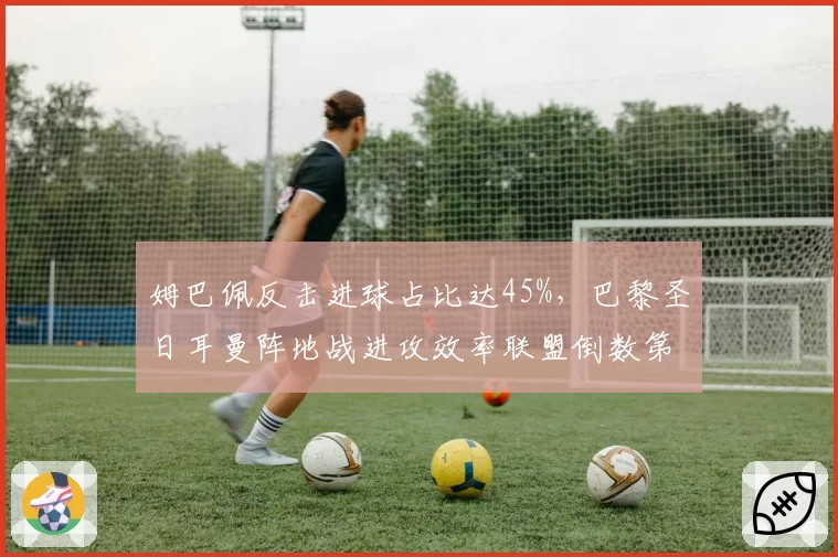 姆巴佩反击进球占比达45%,巴黎圣日耳曼阵地战进攻效率联盟倒数第三