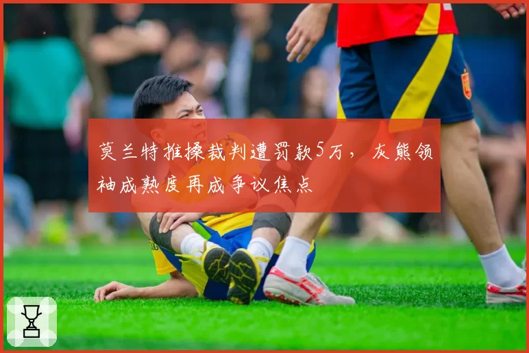 莫兰特推搡裁判遭罚款5万,灰熊领袖成熟度再成争议焦点