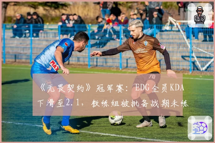 《无畏契约》冠军赛：EDG全员KDA下滑至2.1，教练组被批备战期未练新版本