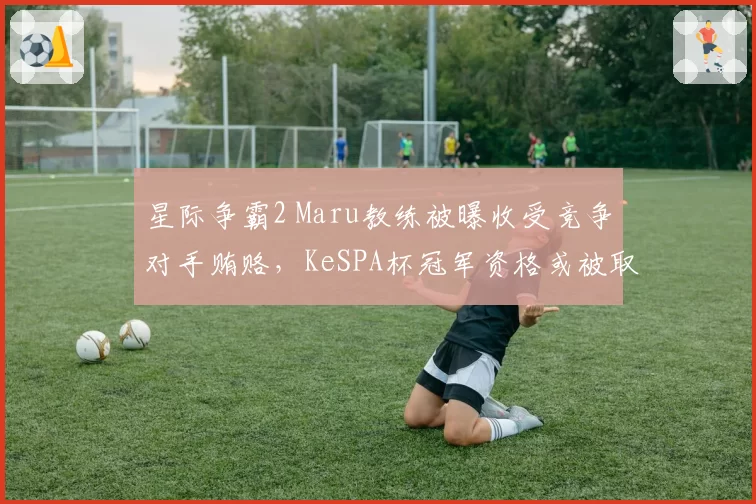 星际争霸2 Maru教练被曝收受竞争对手贿赂,KeSPA杯冠军资格或被取消