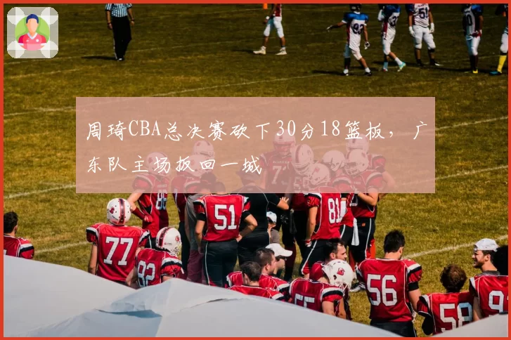 周琦CBA总决赛砍下30分18篮板，广东队主场扳回一城